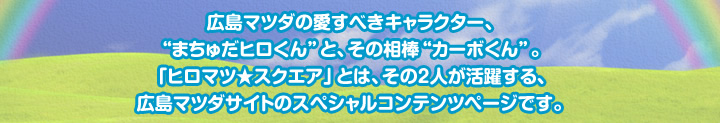 広島マツダの愛すべきキャラクター、“まちゅだヒロくん”と、その相棒“カーボくん”。「ヒロマツ★スクエア」とは、その2人が活躍する、広島マツダサイトのスペシャルコンテンツページです。