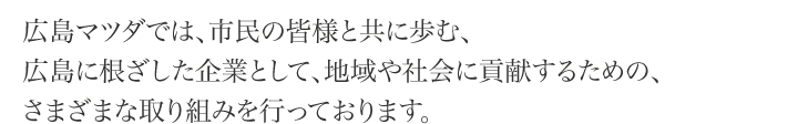 広島マツダでは、市民の皆様と共に歩む、広島に根ざした企業として、地域や社会に貢献するための、さまざまな取り組みを行っております。