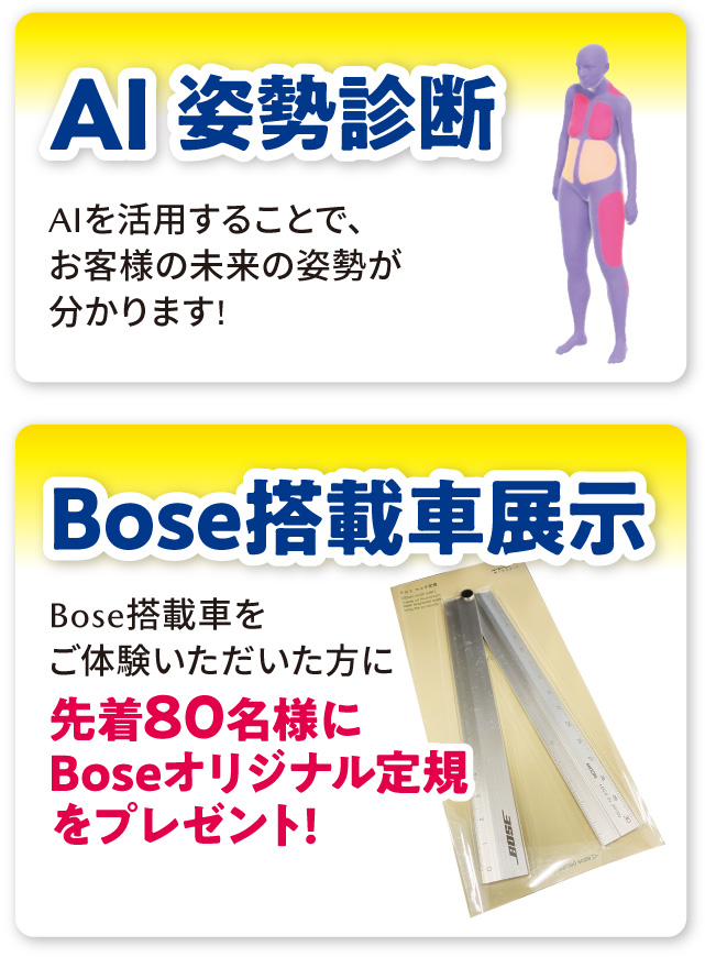 「AI姿勢診断」AIを活用することで、お客様の未来の姿勢が分かります!「Bose搭載車展示」Bose搭載車をご体験いただいた方に先着80名様にBoseオリジナル定規をプレゼント!