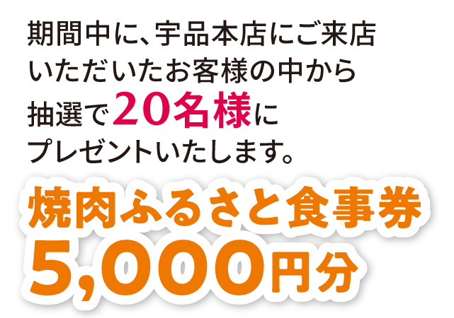 期間中に、宇品本店にご来店いただいたお客様の中から抽選で20名様にプレゼントいたします。焼肉ふるさとお食事券5,000円分