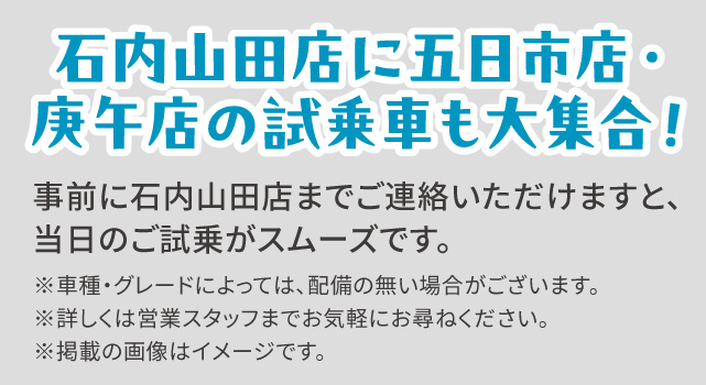 石内山田店に五日市店・庚午店の試乗車も大集合！事前に石内山田店までご連絡いただけますと、当日のご試乗がスムーズです。※車種・グレードによっては、配備の無い場合がございます。※詳しくは営業スタッフまでお気軽にお尋ねください。※掲載の画像はイメージです。