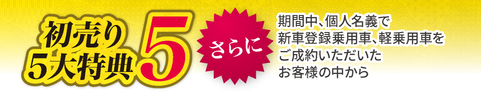 初売り5大特典5　さらに、期間中、個人名義で新車登録乗用車、軽乗用車をご成約いただいたお客様の中から