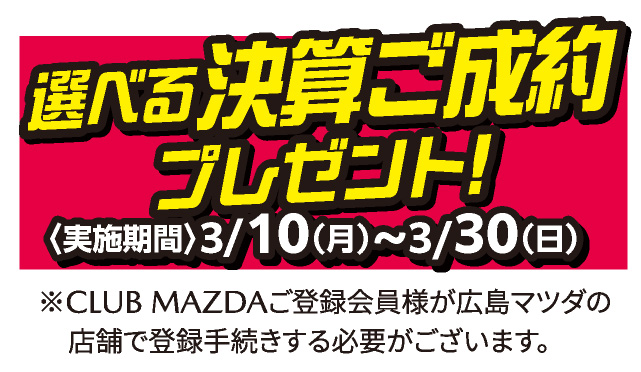 選べる決算ご成約プレゼント 実施期間：3/10（月）～3/30（日）※CLUB MAZDAご登録会員様が広島マツダの店舗で登録手続する必要がございます。