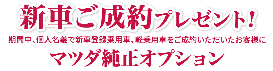 新車ご成約プレゼント！期間中、個人名義で新車登録乗用車、軽乗用車をご成約いただいたお客様にマツダ純正オプション