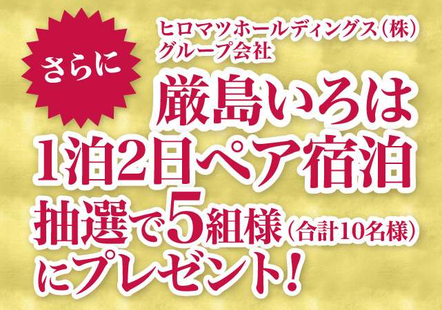 さらに、ヒロマツホールディングス（株）グループ会社　厳島いろは1拍2日ペア宿泊 抽選で５組様（合計10名様）にプレゼント！