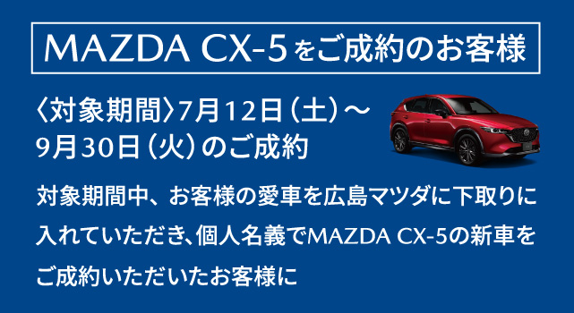 MAZDA CX-5をご成約のお客様　対象期間：7月12日（土）～9月30日（火）のご成約　対象期間中、お客様の愛車を広島マツダに下取りにいれていただき、個人名義でMAZDA CX-5の新車をご成約いただいたお客様に