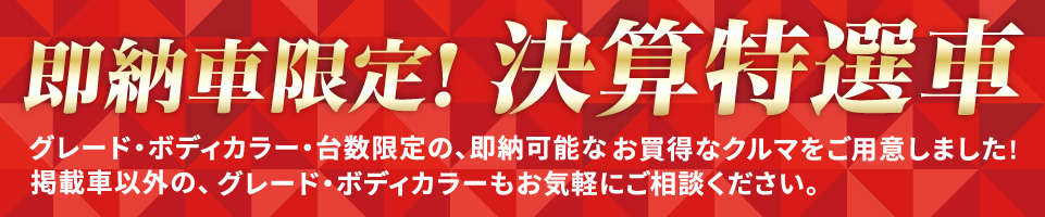 即納車限定！決算特選車 グレード・ボディカラー・台数限定の、即納可能なお得なクルマをご用意しました！掲載車以外の、グレード・ボディカラーもお気軽にご相談ください。