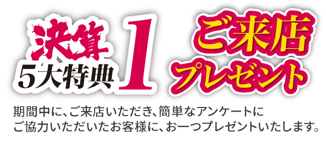決算5大特典1 ご来店プレゼント　期間中にご来店いただき、簡単なアンケートにご協力いただいたお客様に、お一つプレゼントいたします。