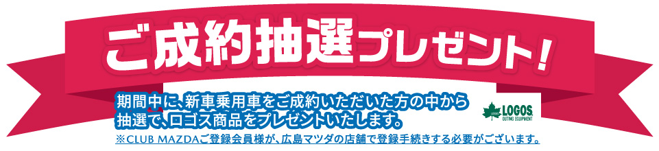ご成約抽選プレゼント 期間中に、新車乗用車をご成約いただいた方の中から抽選で、ロゴス商品をプレゼントいたします。※CLUB MAZDAご登録会員様が広島マツダの店舗で登録手続する必要がございます。