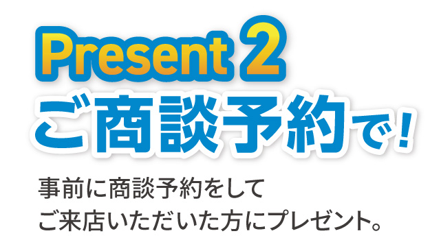Present2 事前に商談予約をして来店いただいた方にプレゼント。