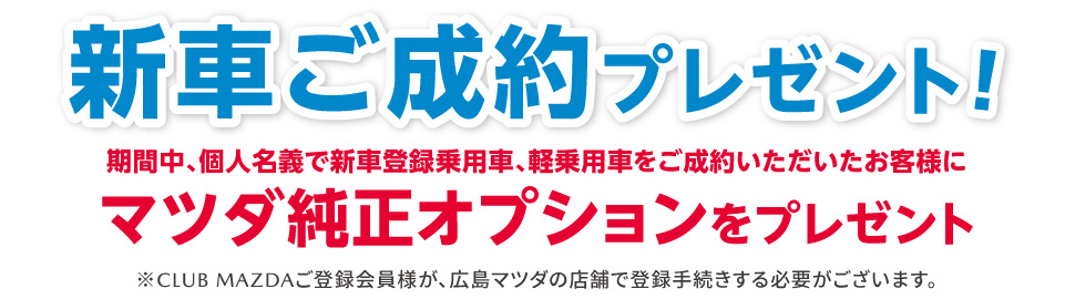 新車ご成約プレゼント 期間中、期間中、個人名義で新車登録乗用車、軽乗用車をご成約いただいたお客様にマツダ純正オプションをプレゼント。※CLUB MAZDAご登録会員様が広島マツダの店舗で登録手続する必要がございます。