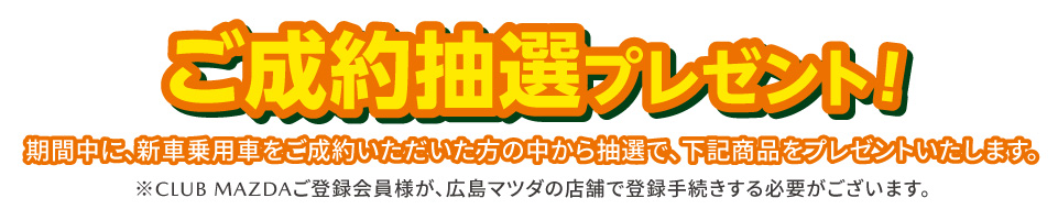 ご成約抽選プレゼント 期間中に、新車乗用車をご成約いただいた方の中から抽選で、下記商品をプレゼントいたします。※CLUB MAZDAご登録会員様が広島マツダの店舗で登録手続する必要がございます。