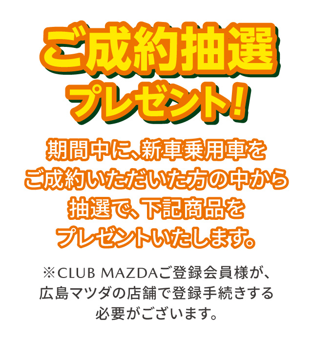 ご成約抽選プレゼント 期間中に、新車乗用車をご成約いただいた方の中から抽選で、下記商品をプレゼントいたします。※CLUB MAZDAご登録会員様が広島マツダの店舗で登録手続する必要がございます。
