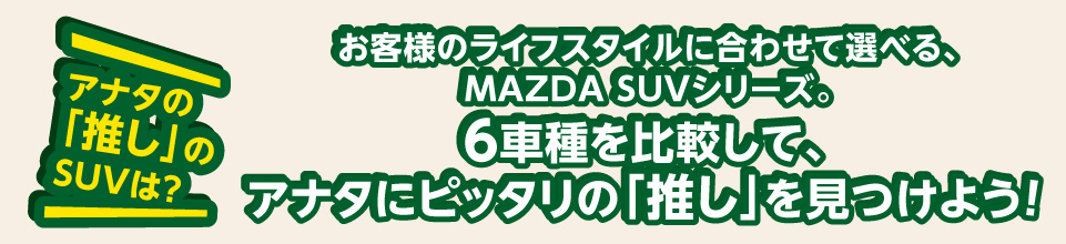アナタの「推し」のSUVは？お客様のライフスタイルに合わせて選べる、MAZDA SUVシリーズ。6車種を比較して、アナタにぴったりの「推し」を見つけよう！