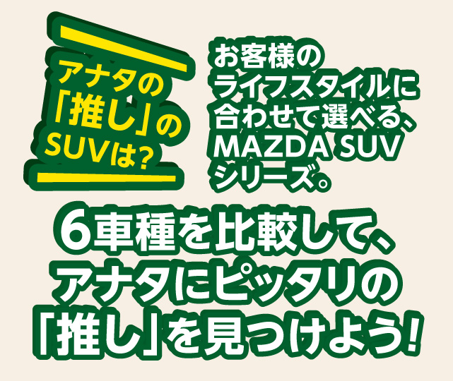 アナタの「推し」のSUVは？お客様のライフスタイルに合わせて選べる、MAZDA SUVシリーズ。6車種を比較して、アナタにぴったりの「推し」を見つけよう！