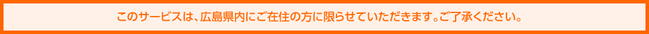 このサービスは、広島県内にご在住の方に限らせていただきます。ご了承ください。