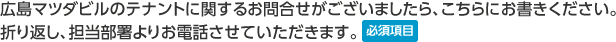 広島マツダビルのテナントに関するお問合せがございましたら、こちらにお書きください。折り返し、担当部署よりお電話させていただきます。　必須項目