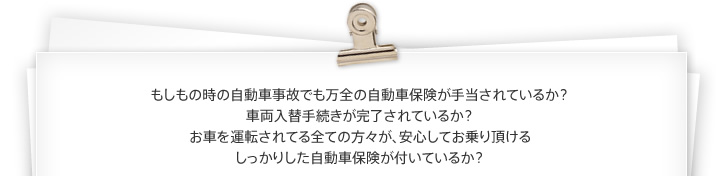 もしもの時の自動車事故でも万全の自動車保険が手当されているか？車両入替手続きが完了されているか？お車を運転されてる全ての方々が、安心してお乗り頂けるしっかりした自動車保険が付いているか？