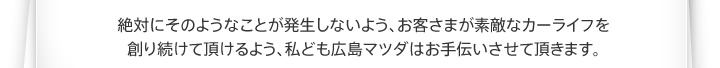 絶対にそのようなことが発生しないよう、お客さまが素敵なカーライフを創り続けて頂けるよう、私ども広島マツダはお手伝いさせて頂きます。