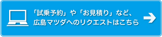 「試乗予約」や「お見積り」など、広島マツダへのリクエストはこちら