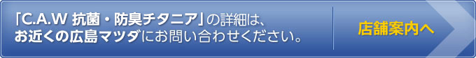 C.A.W 抗菌・防臭チタニアについてはお近くの広島マツダにお問い合わせください。店舗案内へ