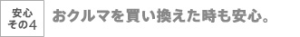 安心その4　おクルマを買い替えた時も安心。