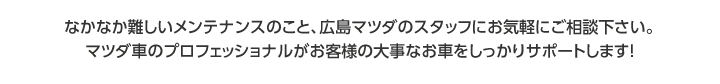 なかなか難しいメンテナンスのこと、広島マツダのスタッフにお気軽にご相談下さい。マツダ車のプロフェッショナルがお客様の大事なお車をしっかりサポートします！