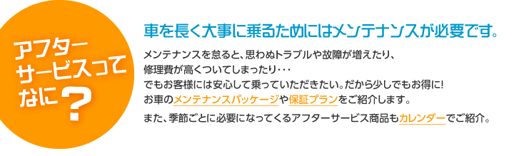 アフターサービスってなに？車を長く大事に乗るためにはメンテナンスが必要です。メンテナンスを怠ると、思わぬトラブルや故障が増えたり、修理費が高くついてしまったり･･･でもお客様には安心して乗っていただきたい。だから少しでもお得に！お車のメンテナンスパッケージや保証プランをご紹介します。また、季節ごとに必要になってくるアフターサービス商品もカレンダーでご紹介。