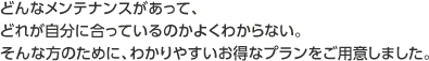 どんなメンテナンスがあって、どれが自分に合っているのかよくわからない。そんな方のために、わかりやすいお得なプランをご用意しました。