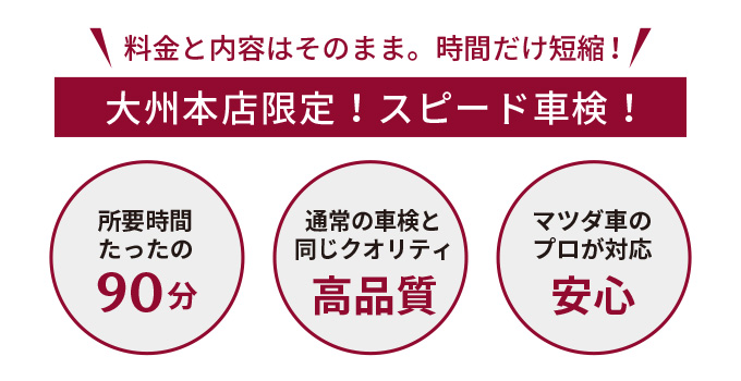 料金と内容はそのまま。時間だけ短縮！大州本店限定！スピード車検！所要時間は90分、マツダ車のプロが対応するので高品質で安心。